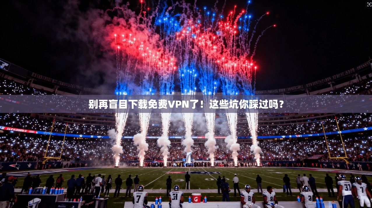 别再盲目下载免费VPN了！这些坑你踩过吗？