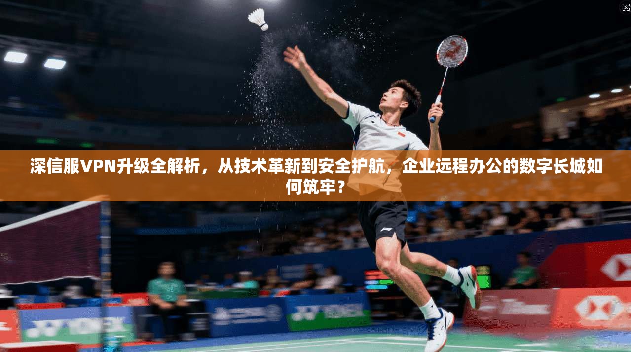 深信服VPN升级全解析,从技术革新到安全护航,企业远程办公的数字长城如何筑牢? 深信服VPN升级全解析,从技术革新到安全护航,企业远程办公的数字长城如何筑牢?