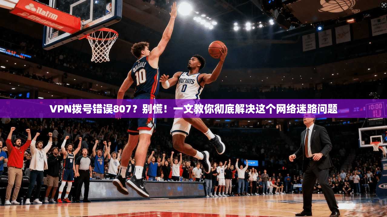 VPN拨号错误807？别慌！一文教你彻底解决这个网络迷路问题