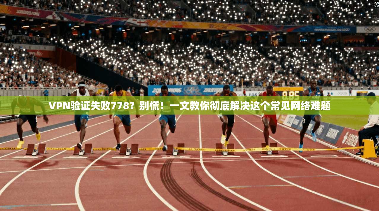 VPN验证失败778？别慌！一文教你彻底解决这个常见网络难题
