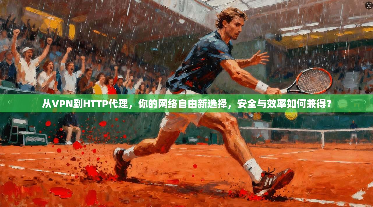 从VPN到HTTP代理，你的网络自由新选择，安全与效率如何兼得？