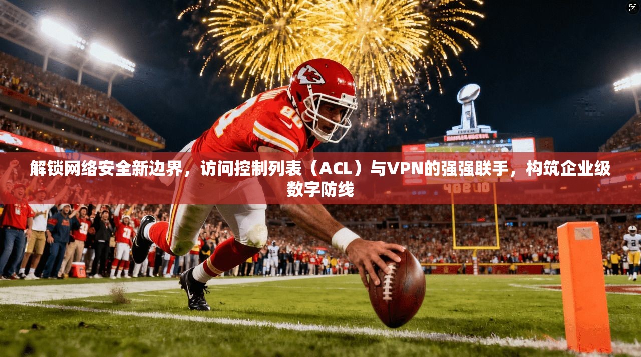 解锁网络安全新边界，访问控制列表（ACL）与VPN的强强联手，构筑企业级数字防线