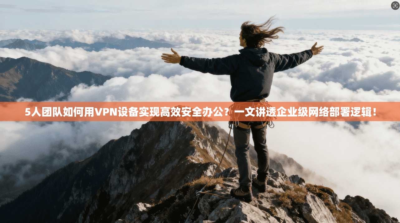 5人团队如何用VPN设备实现高效安全办公？一文讲透企业级网络部署逻辑！