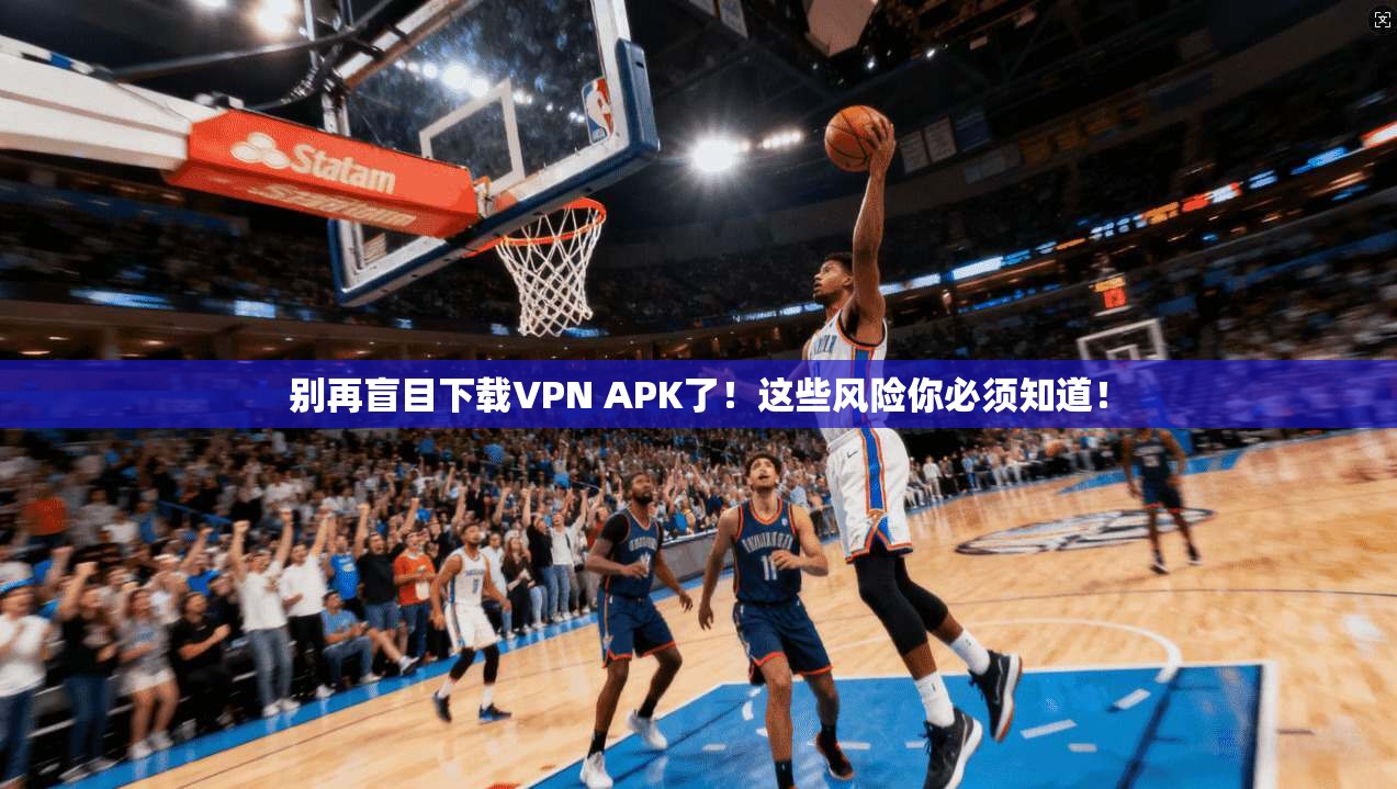 别再盲目下载VPN APK了！这些风险你必须知道！