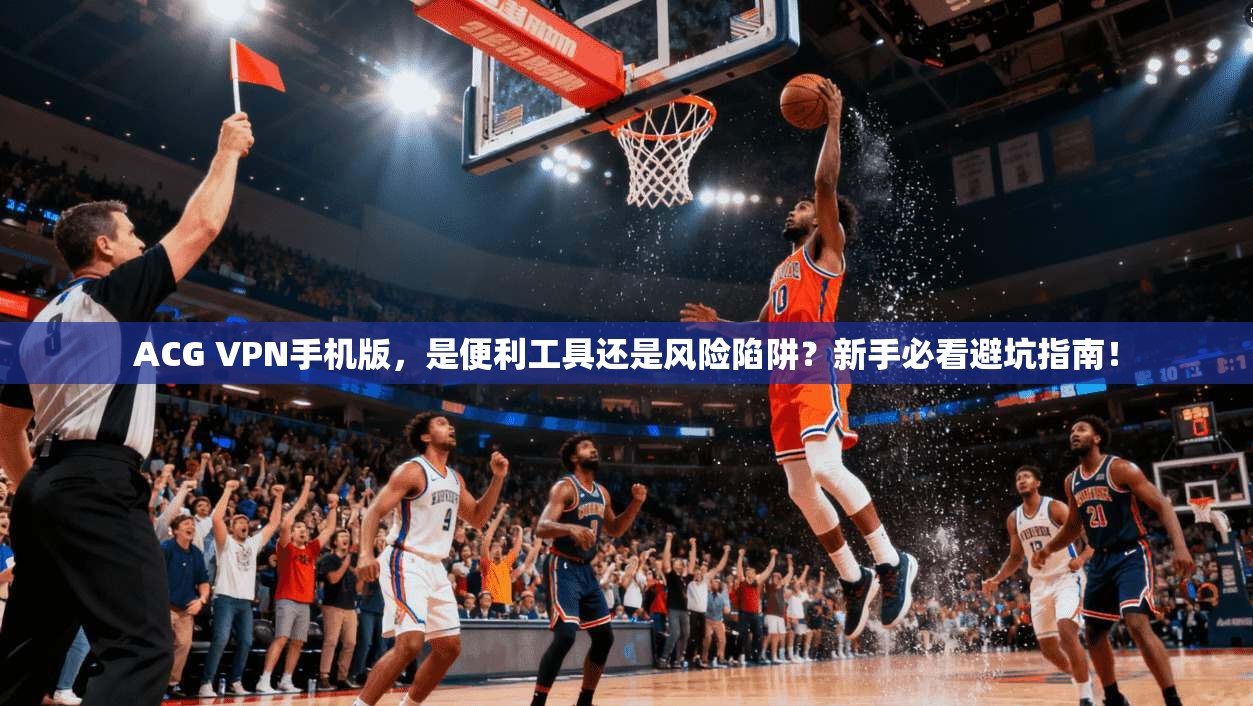 ACG VPN手机版，是便利工具还是风险陷阱？新手必看避坑指南！