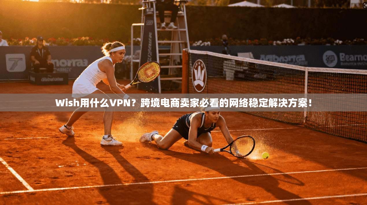 Wish用什么VPN？跨境电商卖家必看的网络稳定解决方案！