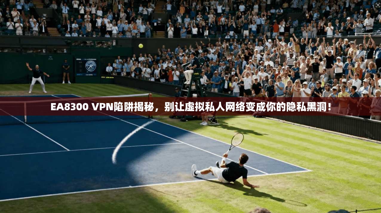 EA8300 VPN陷阱揭秘，别让虚拟私人网络变成你的隐私黑洞！