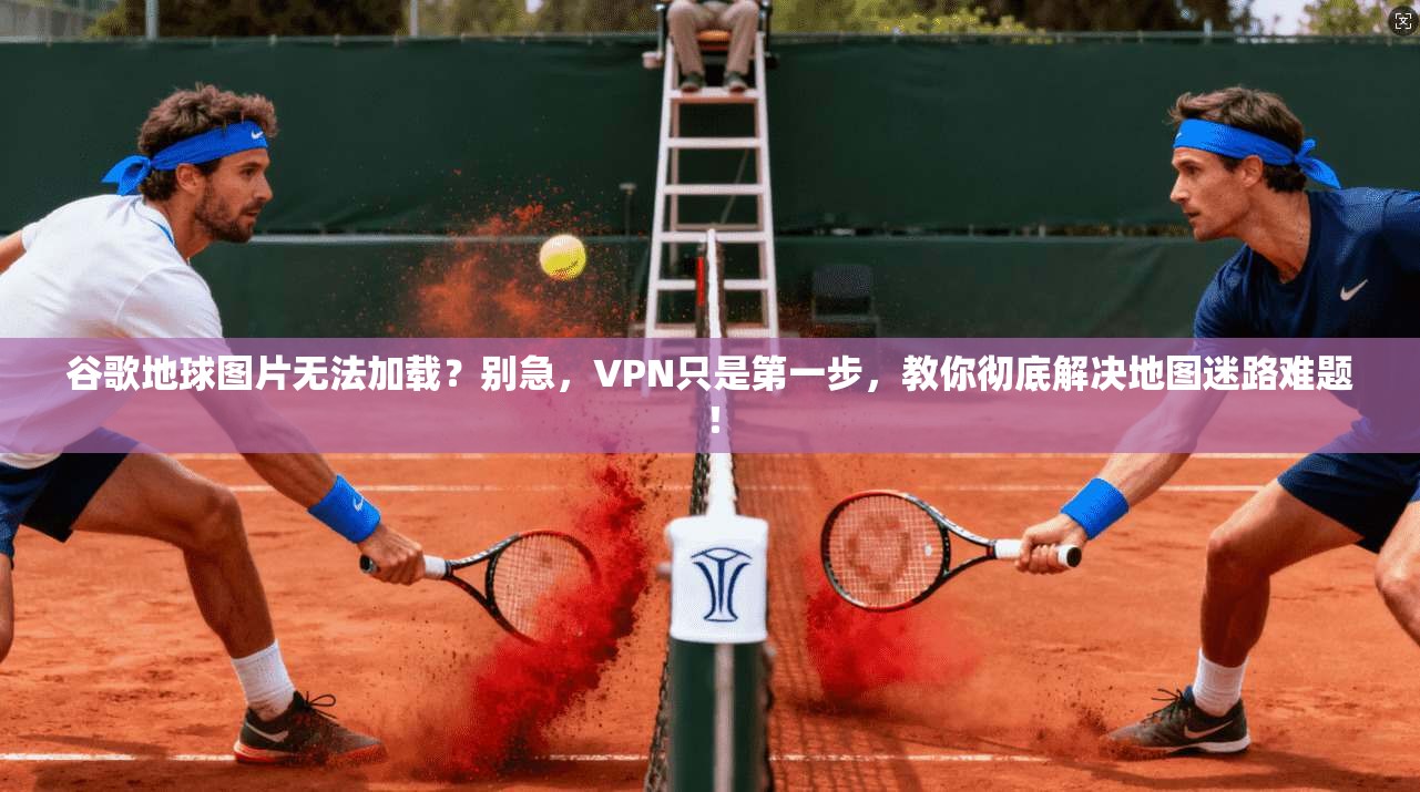 谷歌地球图片无法加载？别急，VPN只是第一步，教你彻底解决地图迷路难题！