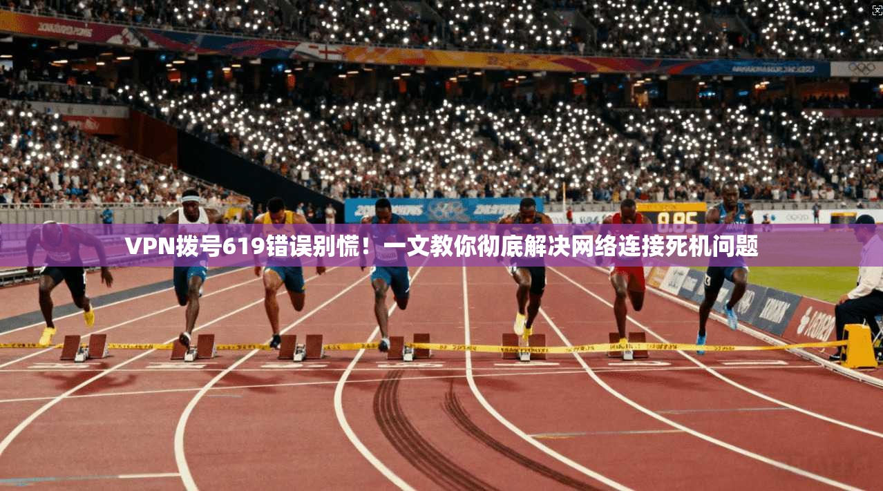VPN拨号619错误别慌!一文教你彻底解决网络连接死机问题