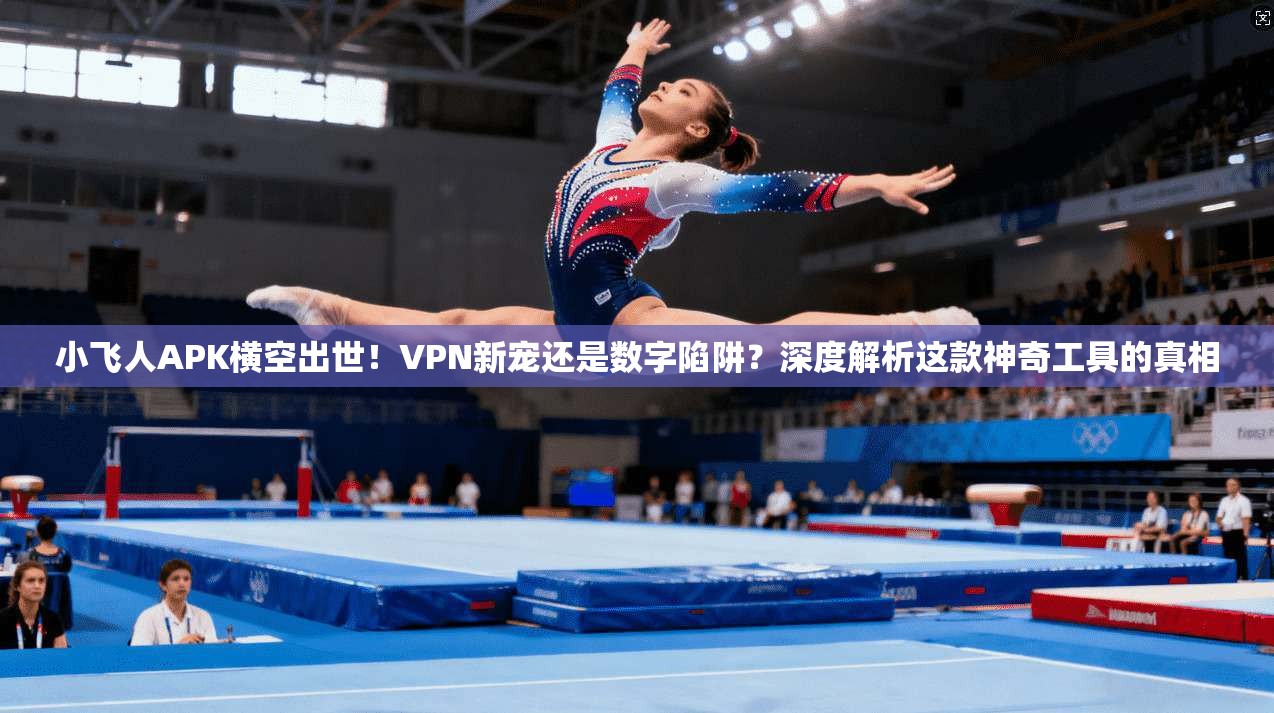 小飞人APK横空出世！VPN新宠还是数字陷阱？深度解析这款神奇工具的真相