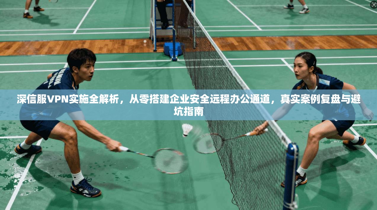 深信服VPN实施全解析,从零搭建企业安全远程办公通道,真实案例复盘与避坑指南