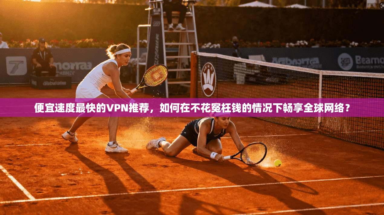 便宜速度最快的VPN推荐,如何在不花冤枉钱的情况下畅享全球网络?