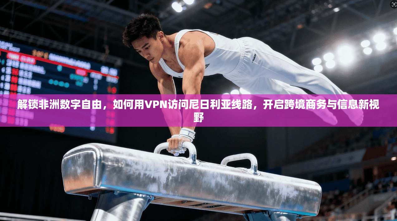 解锁非洲数字自由，如何用VPN访问尼日利亚线路，开启跨境商务与信息新视野