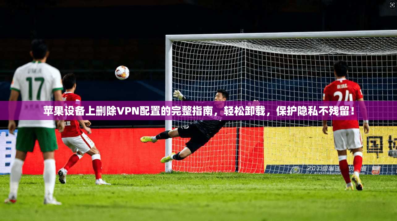 苹果设备上删除VPN配置的完整指南，轻松卸载，保护隐私不残留！
