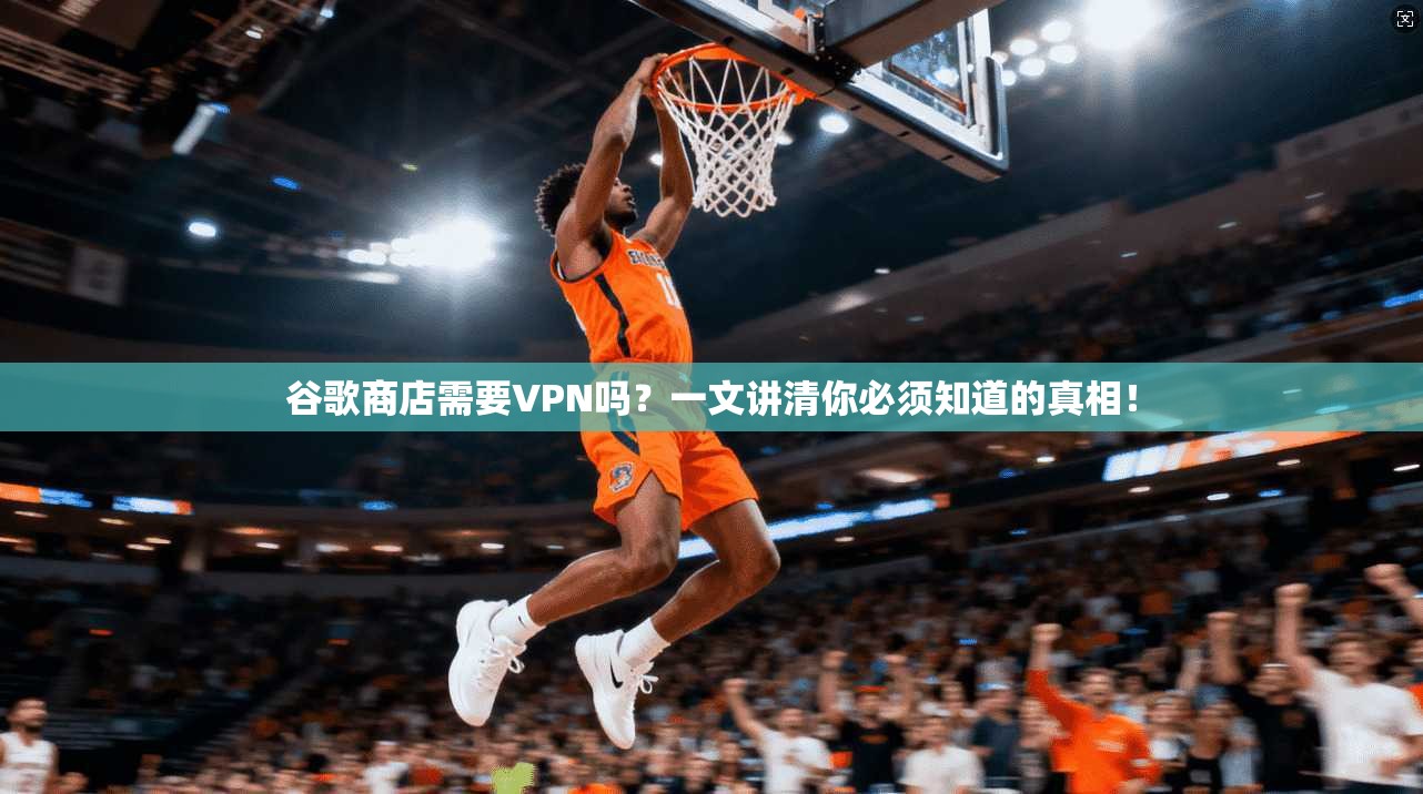 谷歌商店需要VPN吗？一文讲清你必须知道的真相！