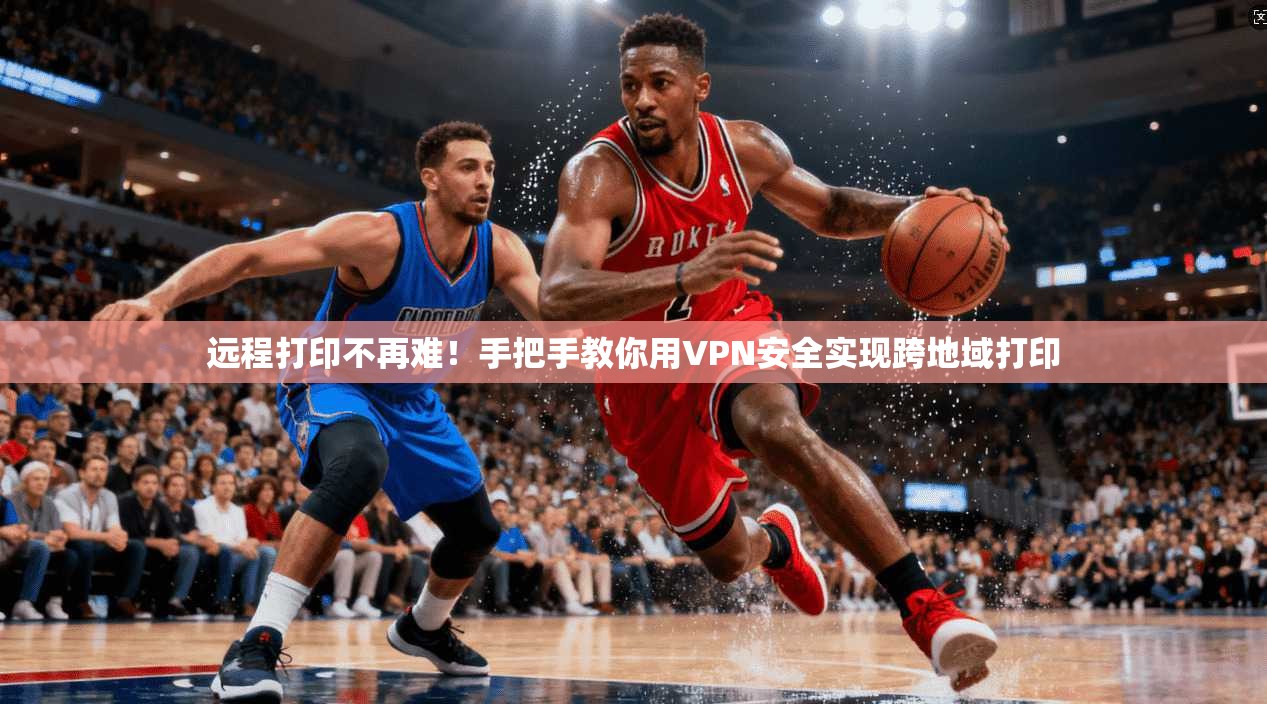 远程打印不再难！手把手教你用VPN安全实现跨地域打印