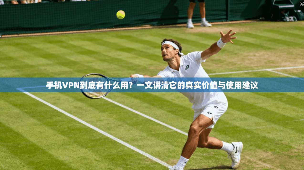 手机VPN到底有什么用？一文讲清它的真实价值与使用建议