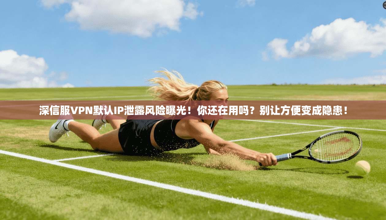 深信服VPN默认IP泄露风险曝光！你还在用吗？别让方便变成隐患！
