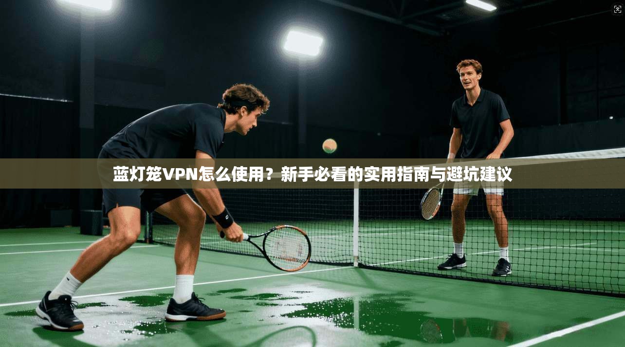 蓝灯笼VPN怎么使用？新手必看的实用指南与避坑建议