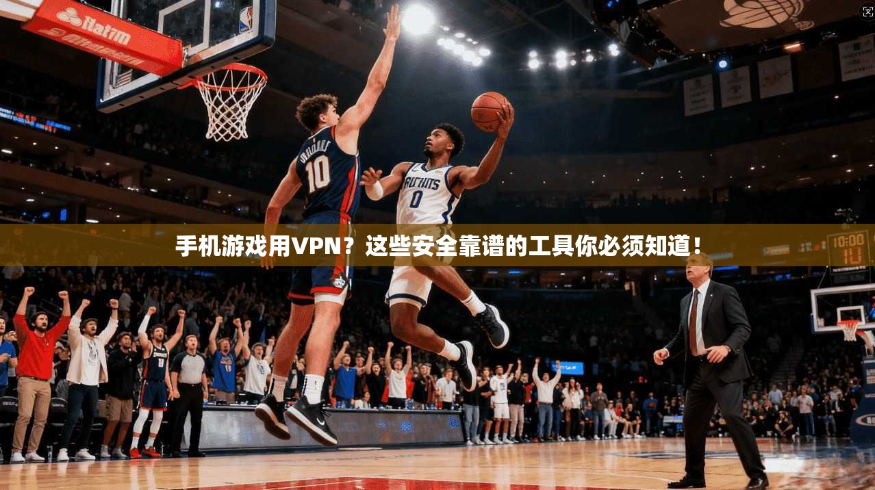 手机游戏用VPN？这些安全靠谱的工具你必须知道！