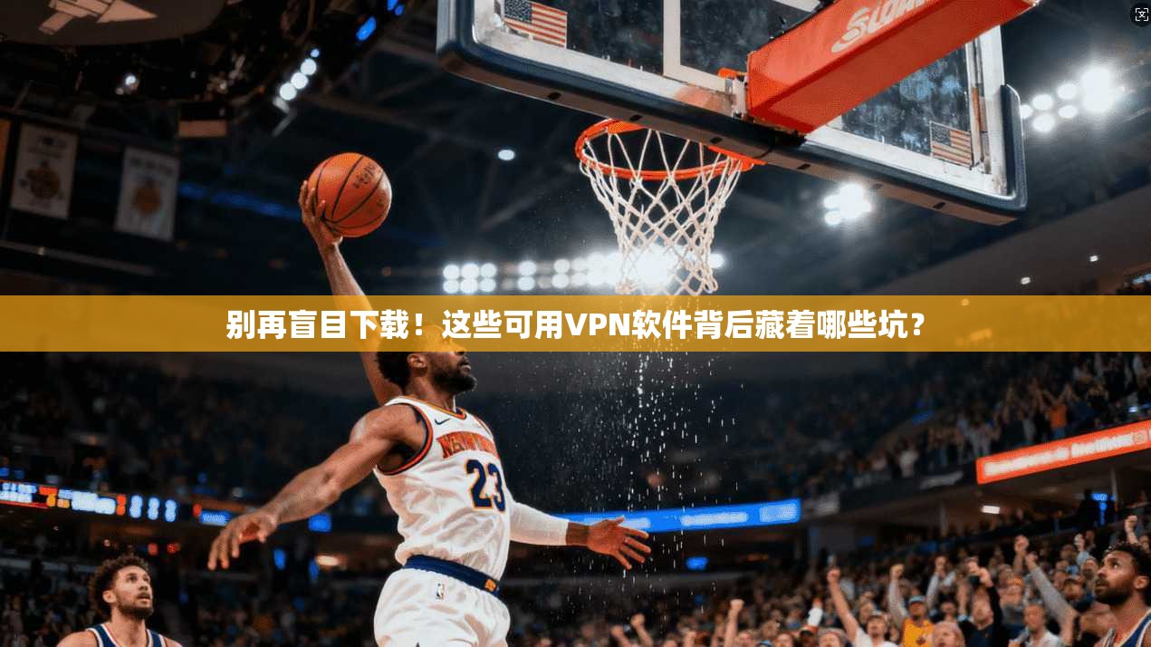 别再盲目下载!这些可用VPN软件背后藏着哪些坑?