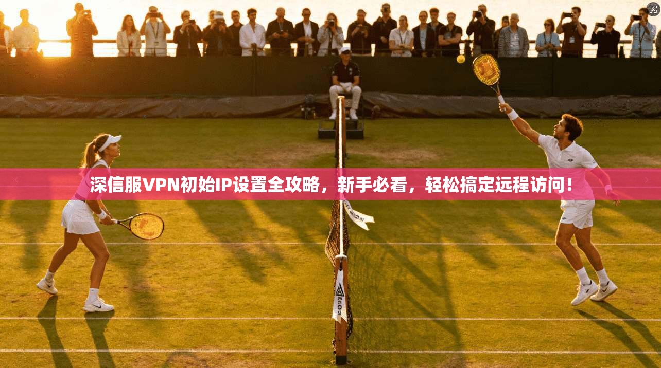深信服VPN初始IP设置全攻略,新手必看,轻松搞定远程访问!