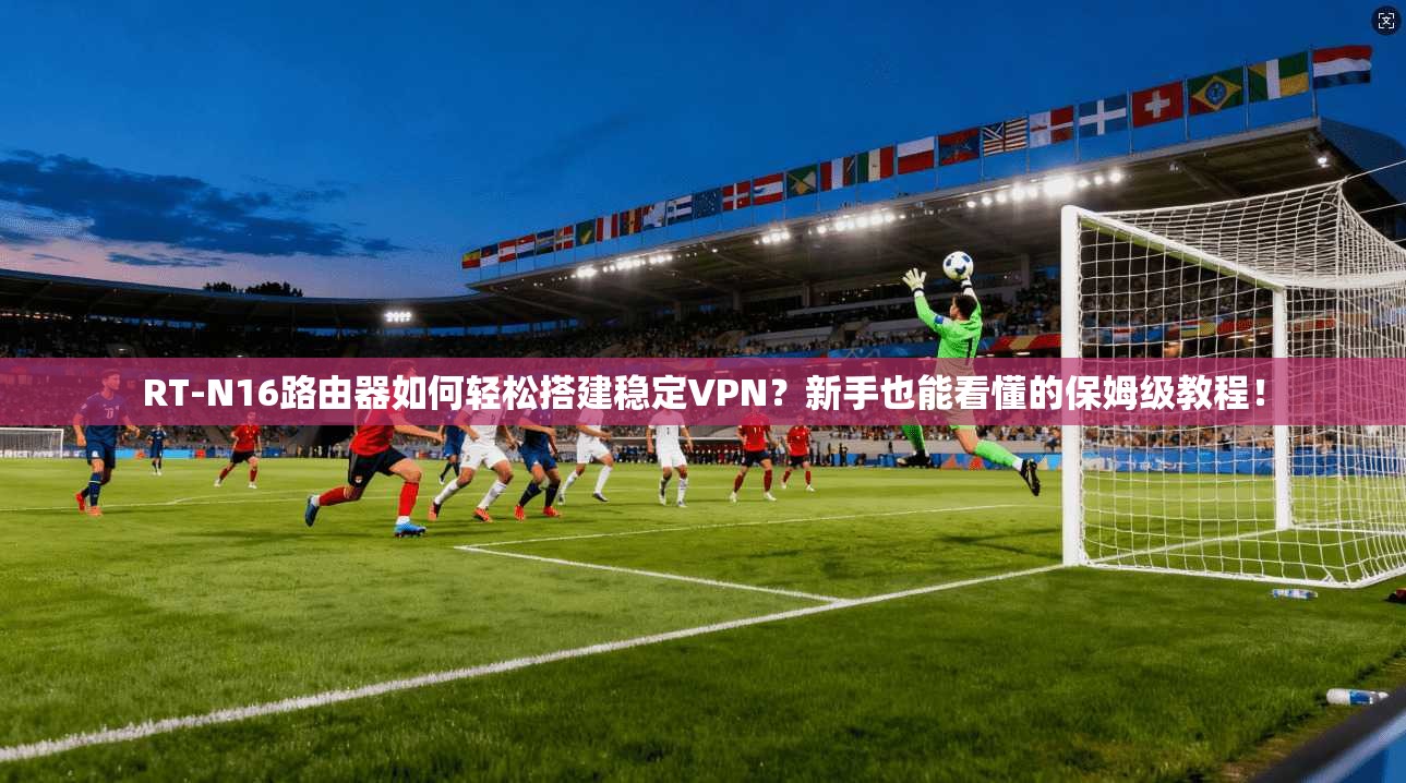 RT-N16路由器如何轻松搭建稳定VPN？新手也能看懂的保姆级教程！