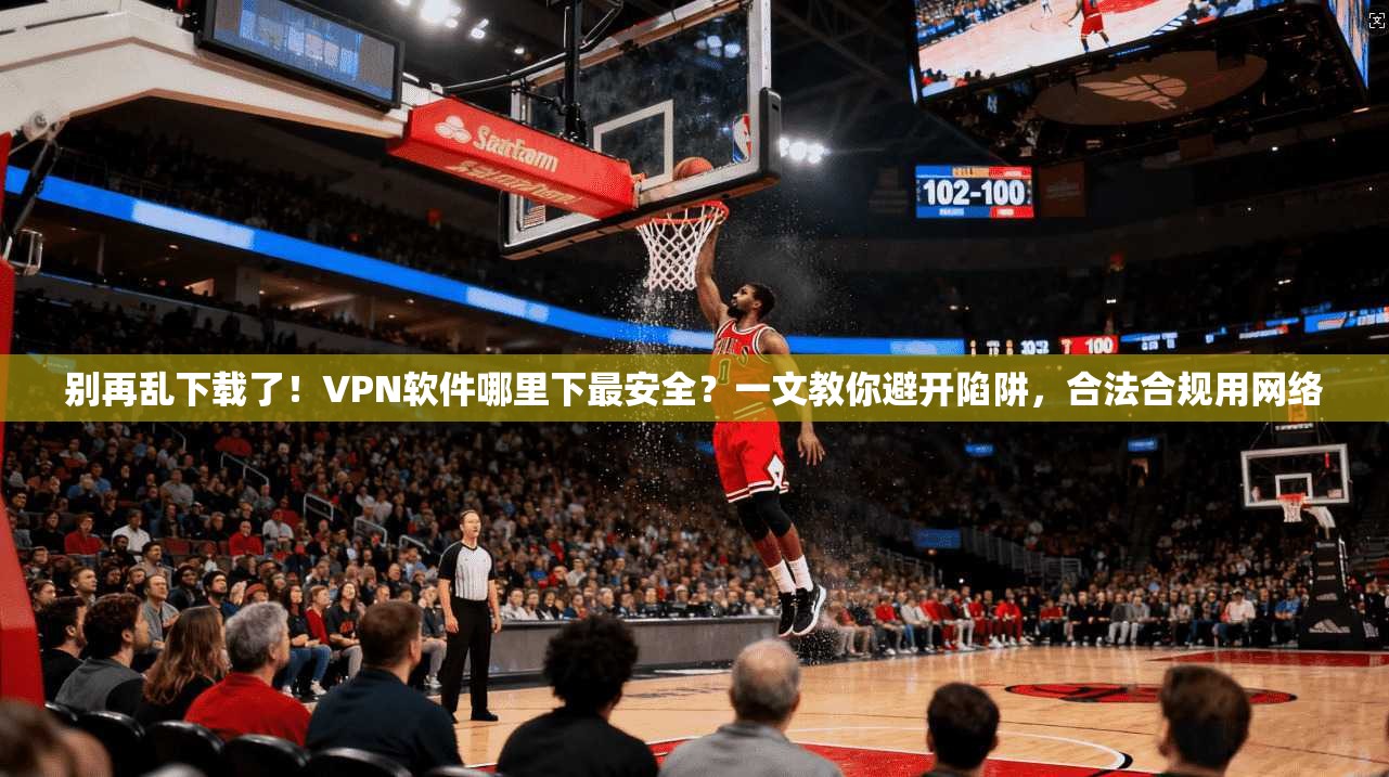 别再乱下载了！VPN软件哪里下最安全？一文教你避开陷阱，合法合规用网络