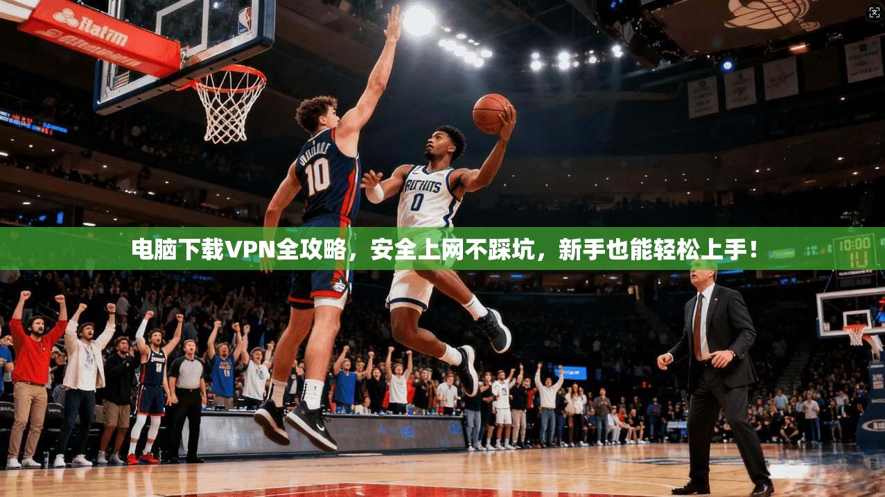 电脑下载VPN全攻略，安全上网不踩坑，新手也能轻松上手！