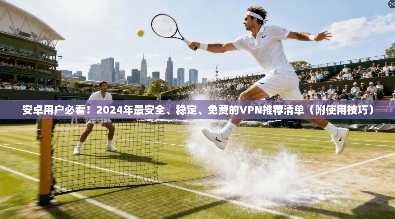 安卓用户必看!2024年最安全、稳定、免费的VPN推荐清单(附使用技巧)