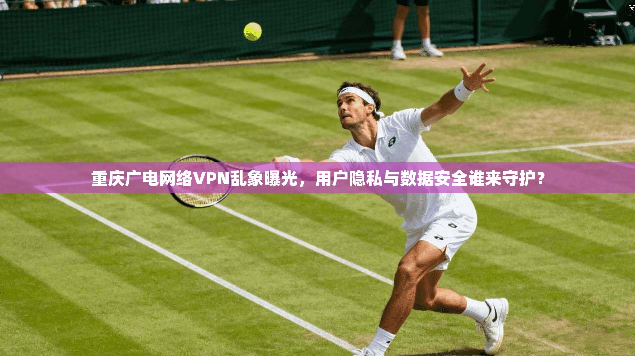 重庆广电网络VPN乱象曝光，用户隐私与数据安全谁来守护？