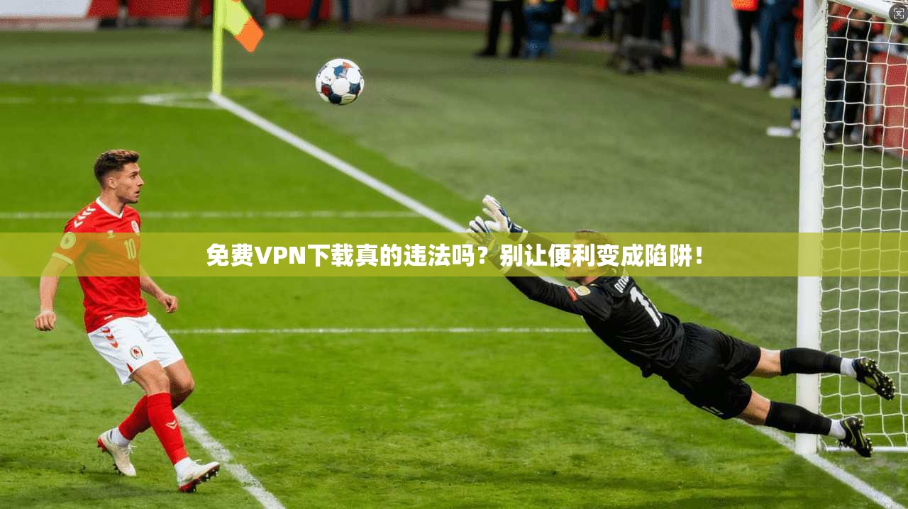 免费VPN下载真的违法吗？别让便利变成陷阱！