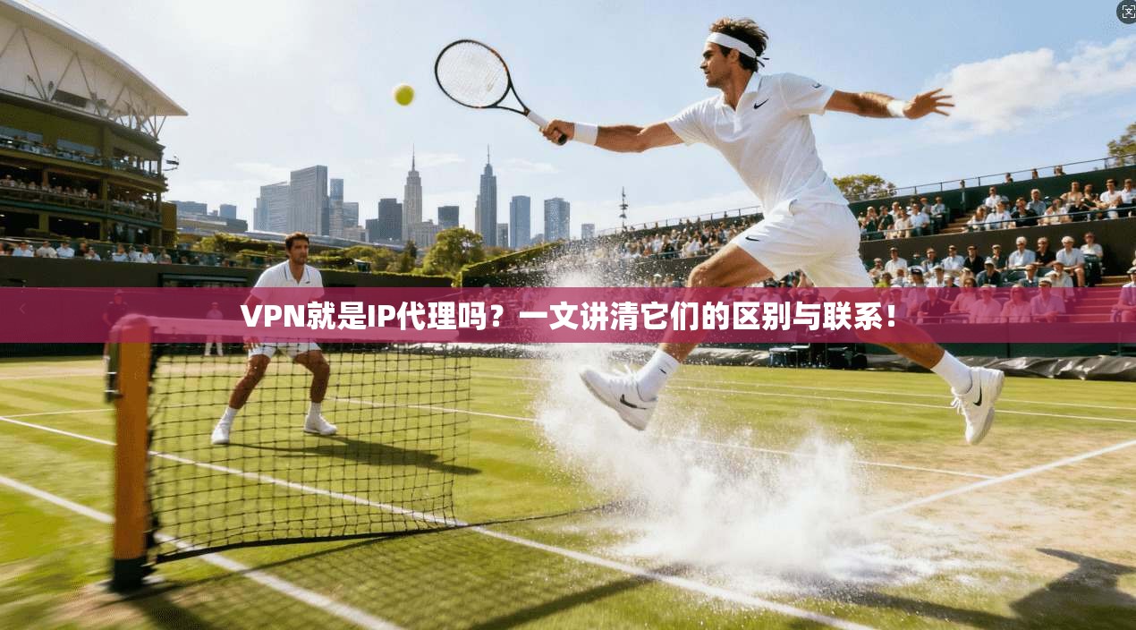 VPN就是IP代理吗?一文讲清它们的区别与联系!