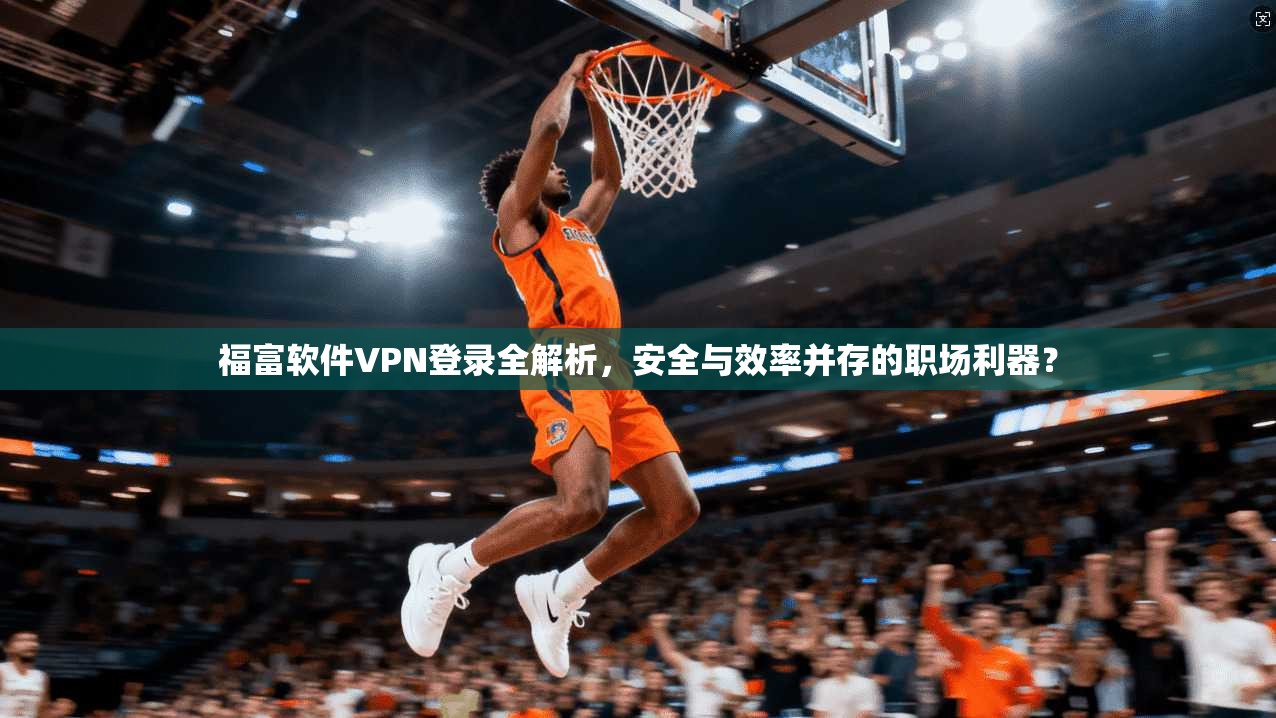 福富软件VPN登录全解析，安全与效率并存的职场利器？