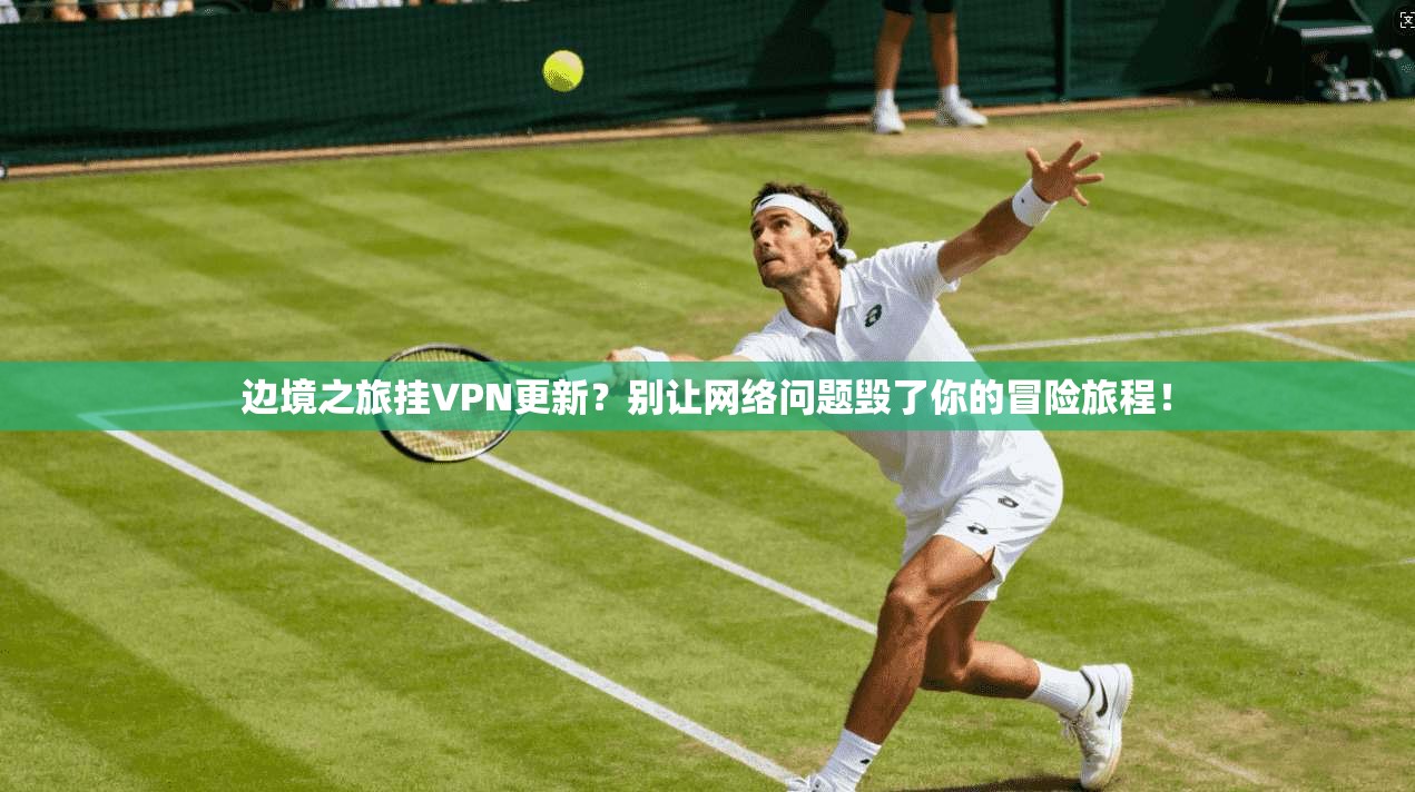 边境之旅挂VPN更新?别让网络问题毁了你的冒险旅程!