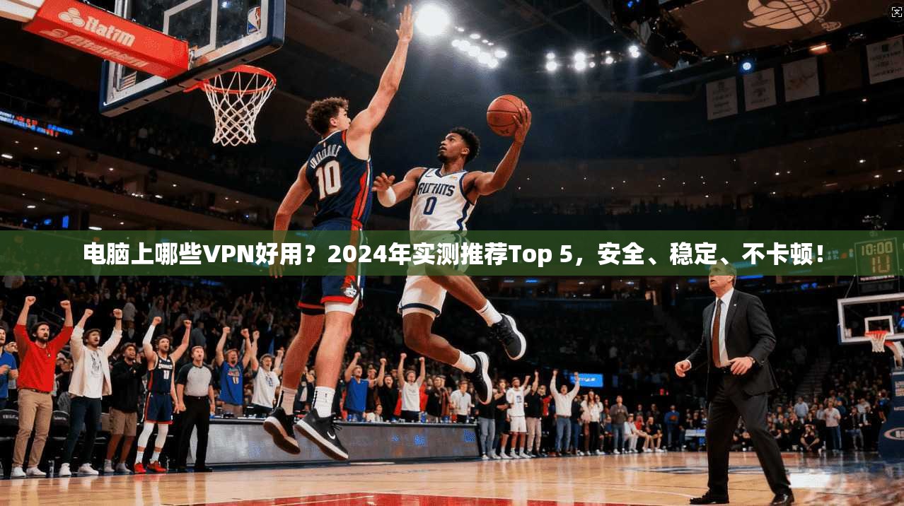 电脑上哪些VPN好用？2024年实测推荐Top 5，安全、稳定、不卡顿！