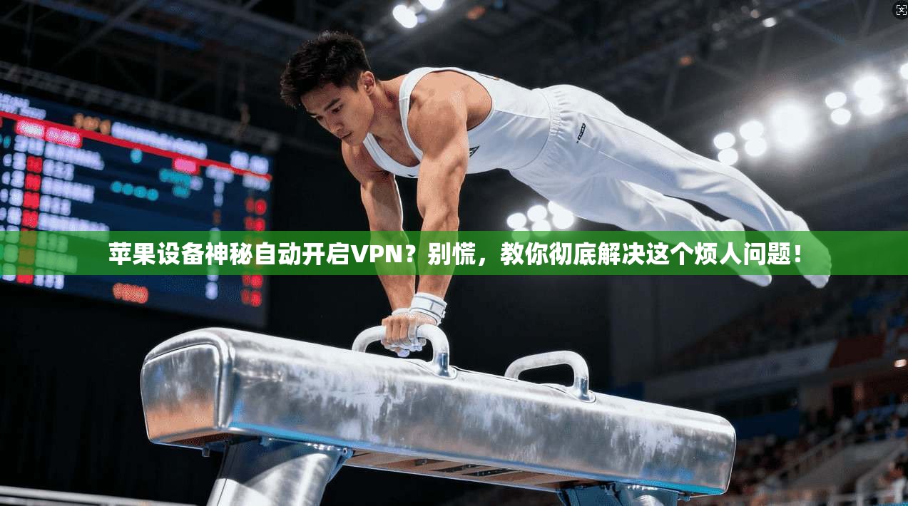 苹果设备神秘自动开启VPN？别慌，教你彻底解决这个烦人问题！