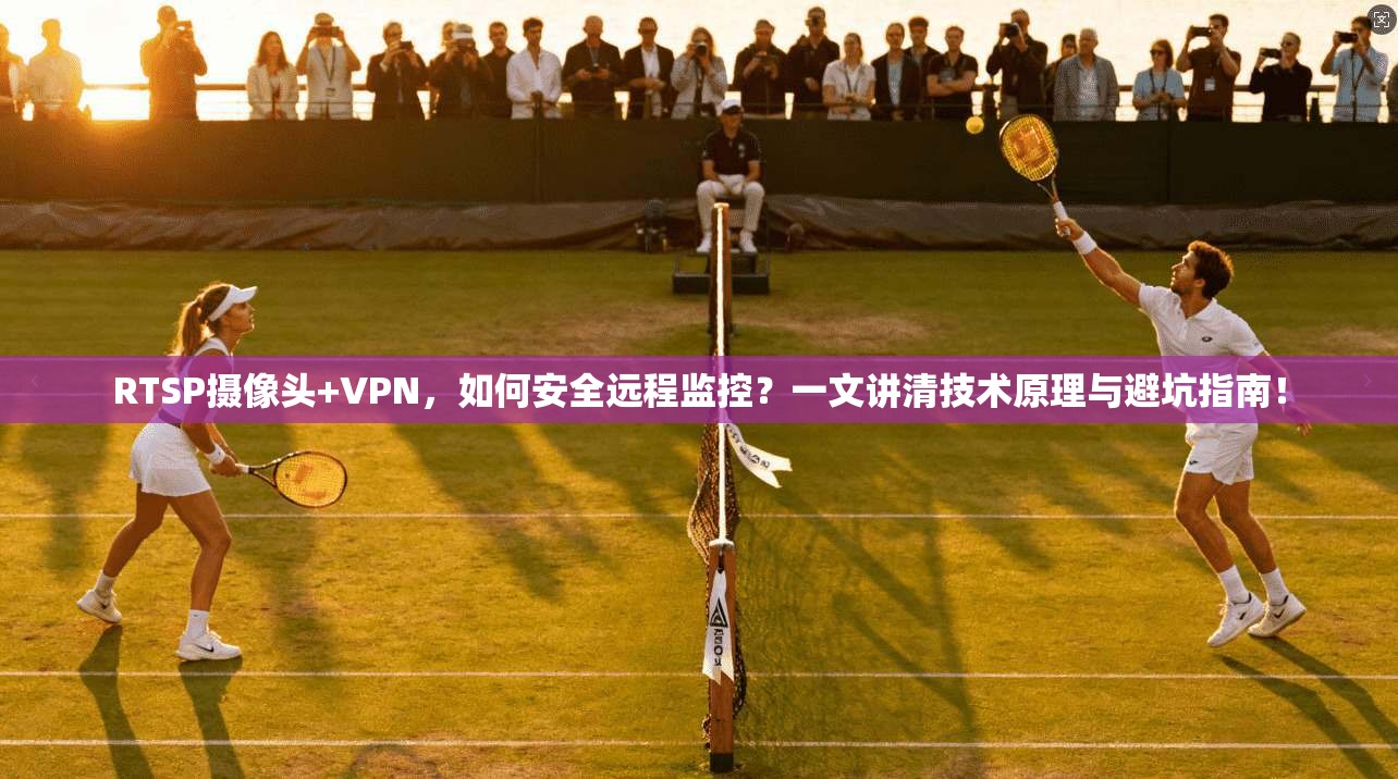 RTSP摄像头+VPN,如何安全远程监控?一文讲清技术原理与避坑指南!