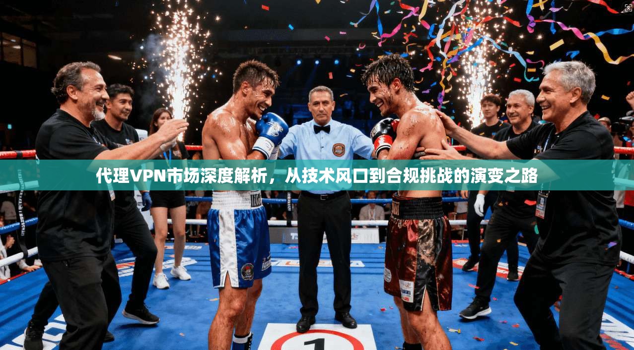 代理VPN市场深度解析，从技术风口到合规挑战的演变之路