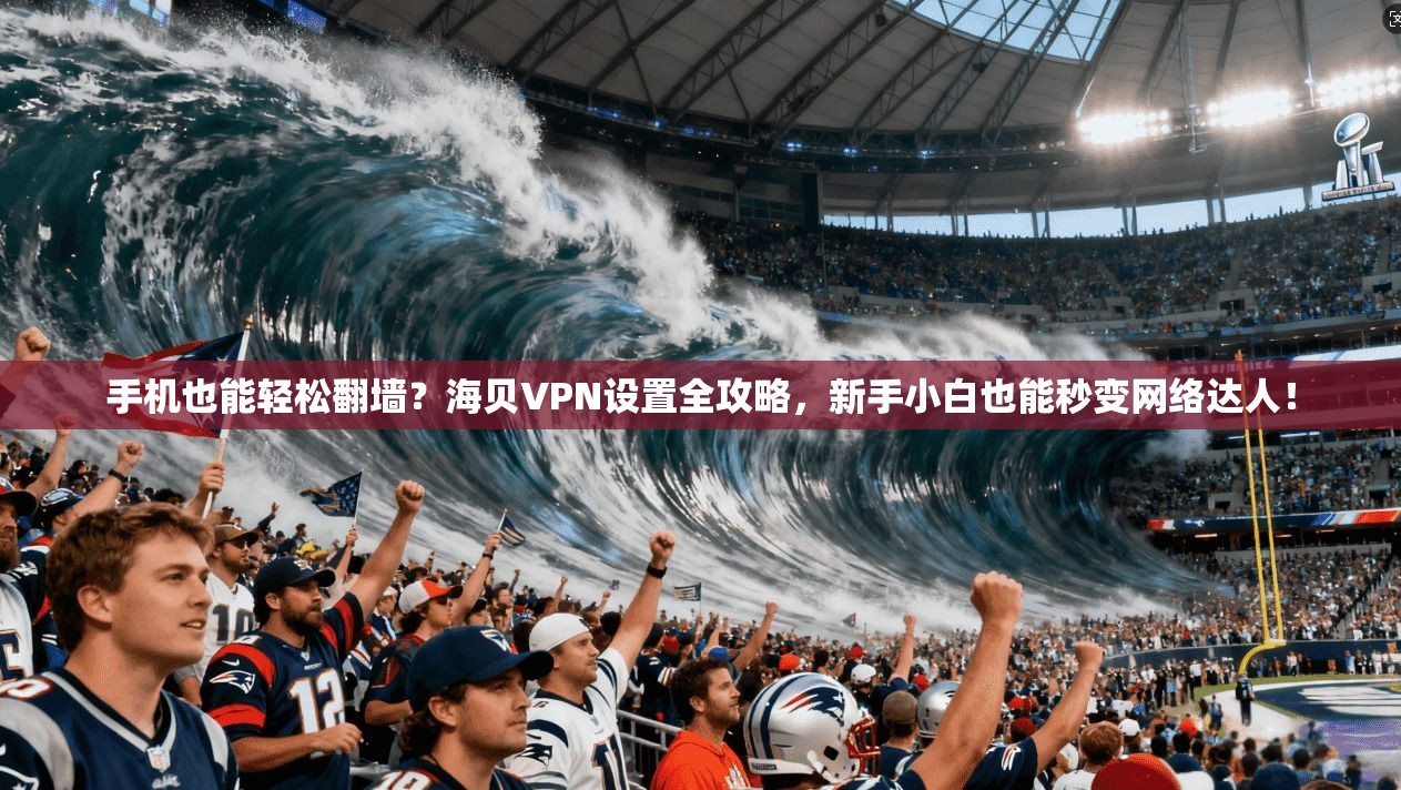 手机也能轻松翻墙？海贝VPN设置全攻略，新手小白也能秒变网络达人！