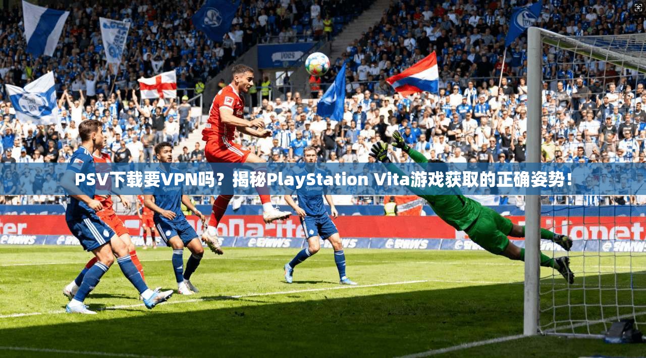 PSV下载要VPN吗？揭秘PlayStation Vita游戏获取的正确姿势！