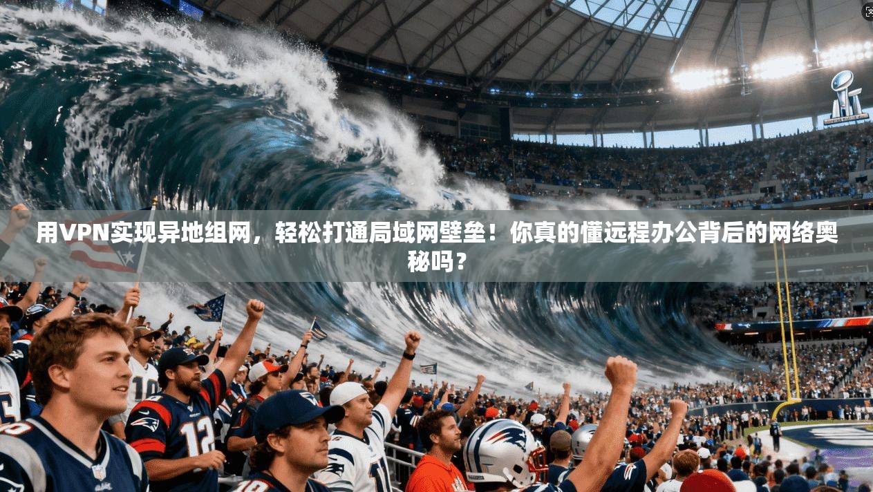 用VPN实现异地组网，轻松打通局域网壁垒！你真的懂远程办公背后的网络奥秘吗？