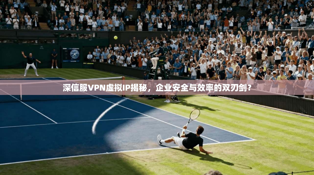 深信服VPN虚拟IP揭秘，企业安全与效率的双刃剑？