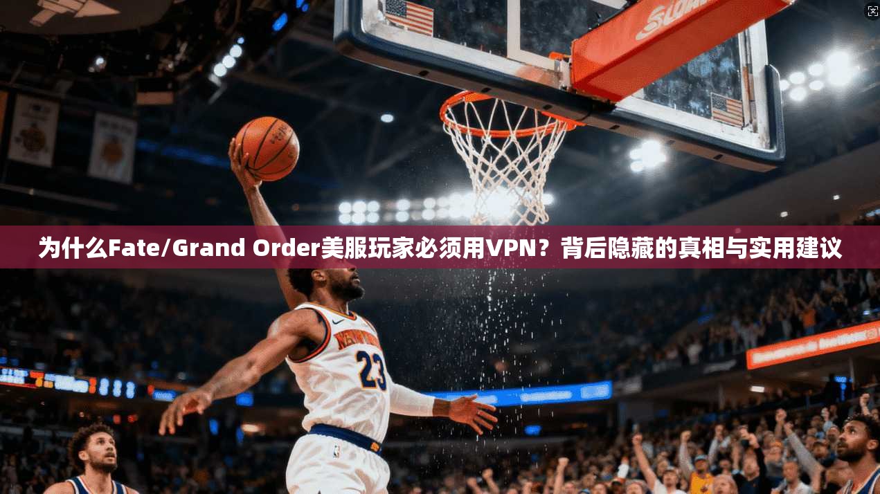 为什么Fate/Grand Order美服玩家必须用VPN？背后隐藏的真相与实用建议