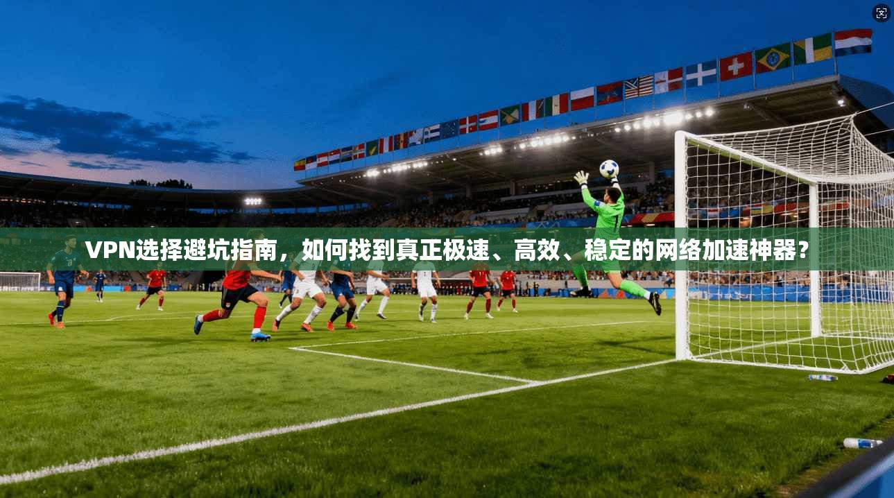 VPN选择避坑指南,如何找到真正极速、高效、稳定的网络加速神器?