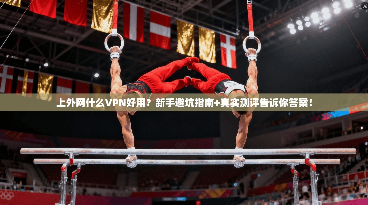 上外网什么VPN好用？新手避坑指南+真实测评告诉你答案！