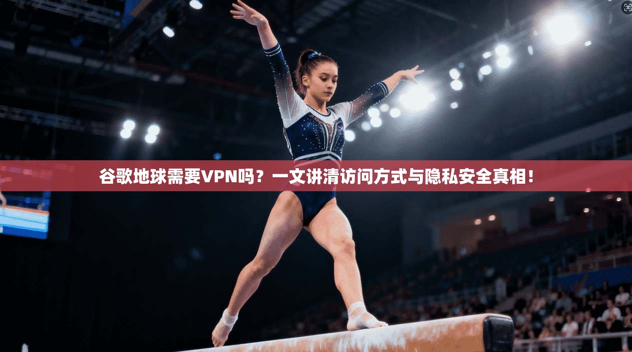谷歌地球需要VPN吗？一文讲清访问方式与隐私安全真相！