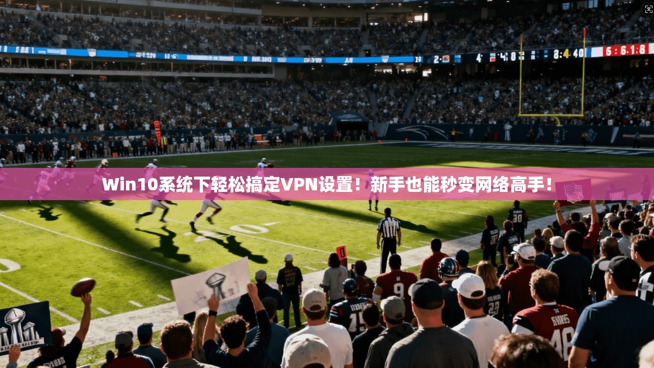 Win10系统下轻松搞定VPN设置！新手也能秒变网络高手！