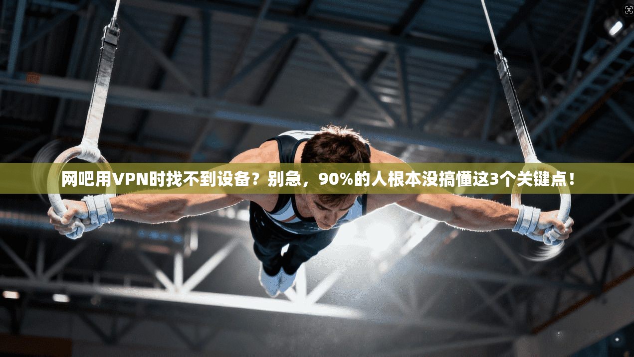 网吧用VPN时找不到设备?别急,90%的人根本没搞懂这3个关键点!