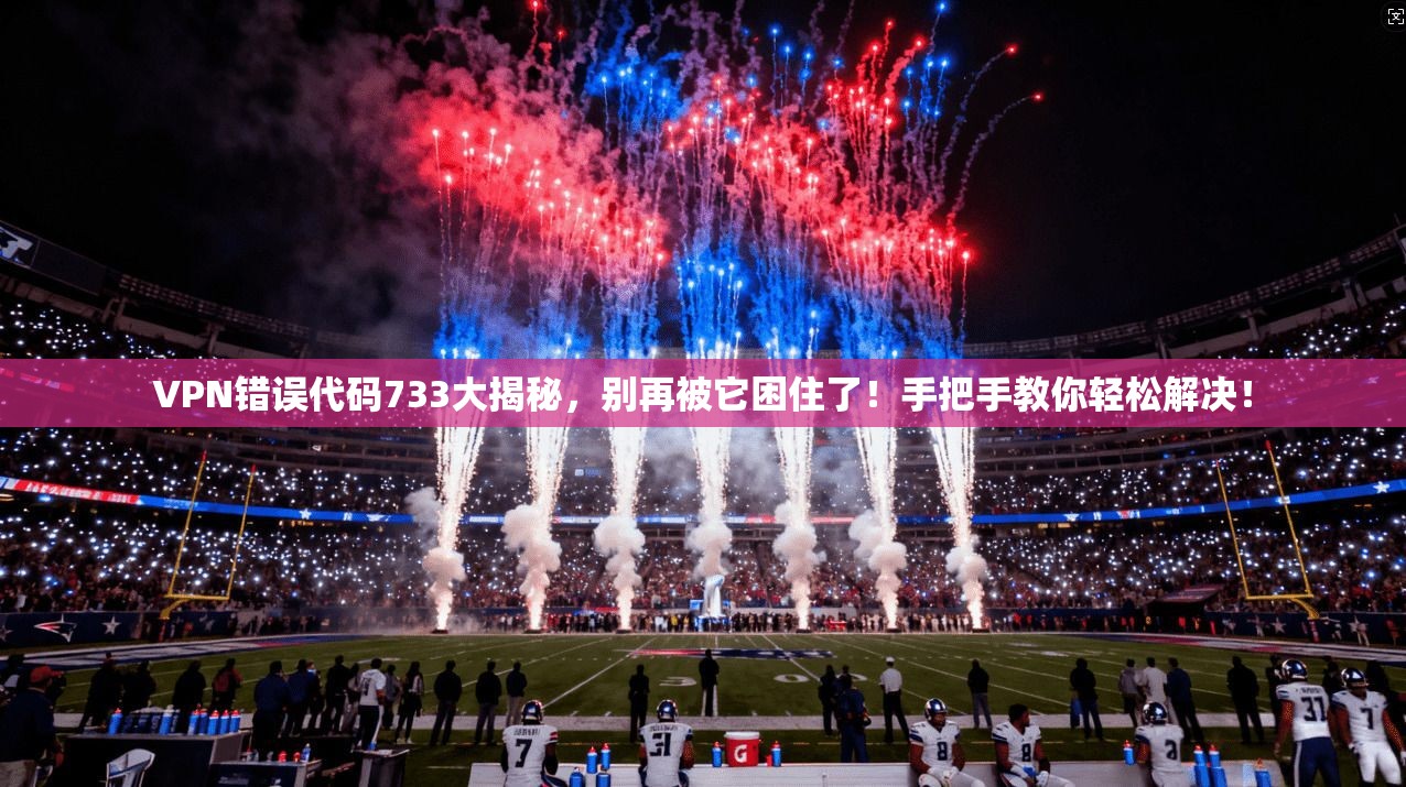 VPN错误代码733大揭秘，别再被它困住了！手把手教你轻松解决！
